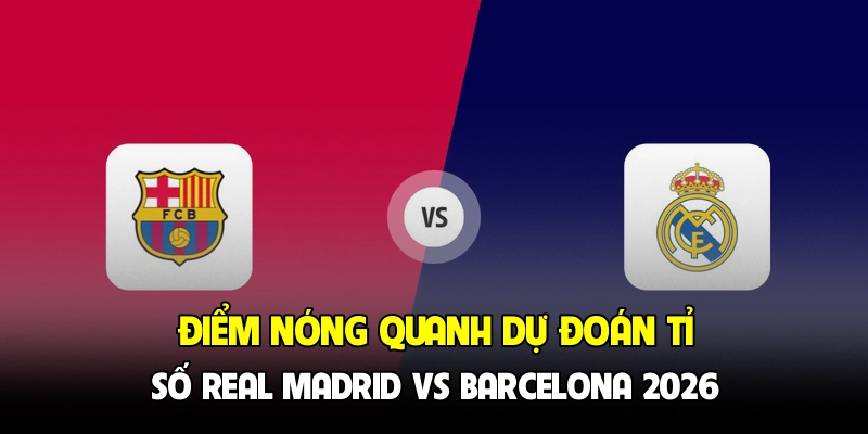 Điểm nóng quanh dự đoán tỉ số Real Madrid vs Barcelona 2026